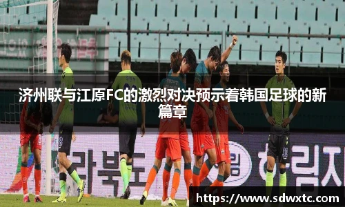 济州联与江原FC的激烈对决预示着韩国足球的新篇章